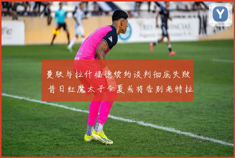 曼联与拉什福德续约谈判彻底失败 昔日红魔太子今夏或将告别老特拉福德
