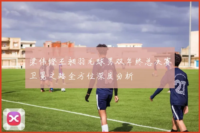 梁伟铿王昶羽毛球男双年终总决赛卫冕之路全方位深度分析