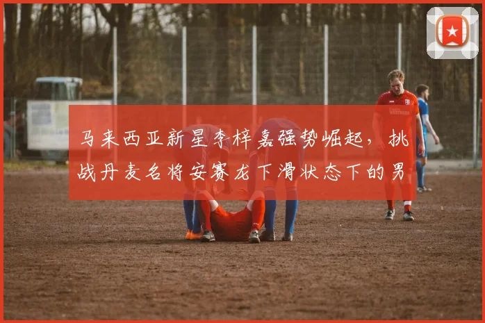 马来西亚新星李梓嘉强势崛起，挑战丹麦名将安赛龙下滑状态下的男单霸主地位