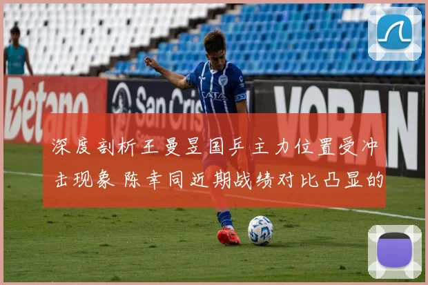 深度剖析王曼昱国乒主力位置受冲击现象 陈幸同近期战绩对比凸显的挑战与格局之变