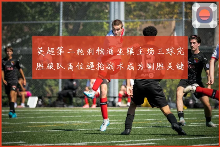 英超第二轮利物浦坐镇主场三球完胜狼队高位逼抢战术成为制胜关键