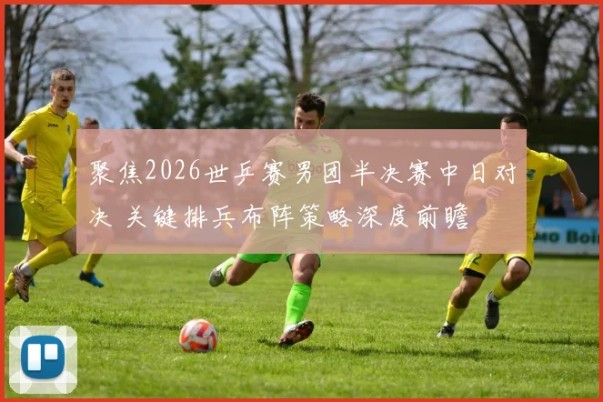 聚焦2026世乒赛男团半决赛中日对决 关键排兵布阵策略深度前瞻