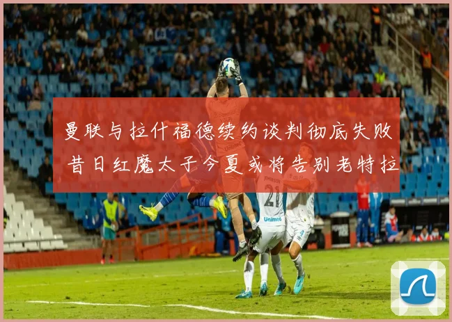 曼联与拉什福德续约谈判彻底失败 昔日红魔太子今夏或将告别老特拉福德