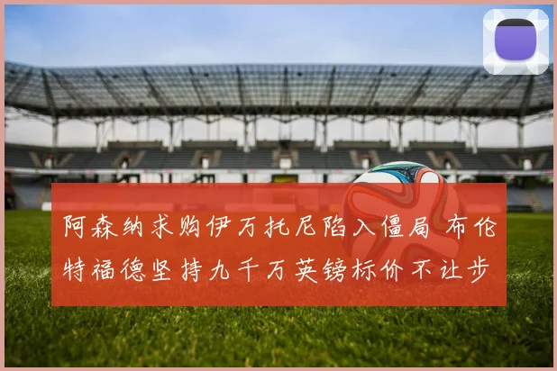 阿森纳求购伊万托尼陷入僵局 布伦特福德坚持九千万英镑标价不让步