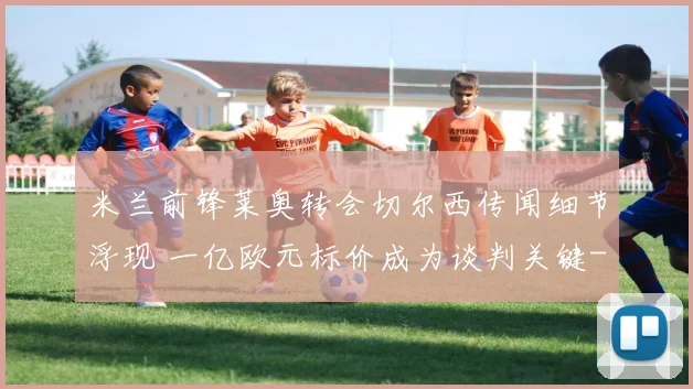 米兰前锋莱奥转会切尔西传闻细节浮现 一亿欧元标价成为谈判关键
