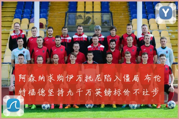 阿森纳求购伊万托尼陷入僵局 布伦特福德坚持九千万英镑标价不让步