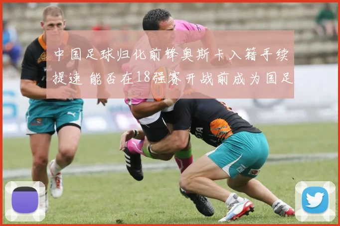 中国足球归化前锋奥斯卡入籍手续提速 能否在18强赛开战前成为国足新利器备受关注