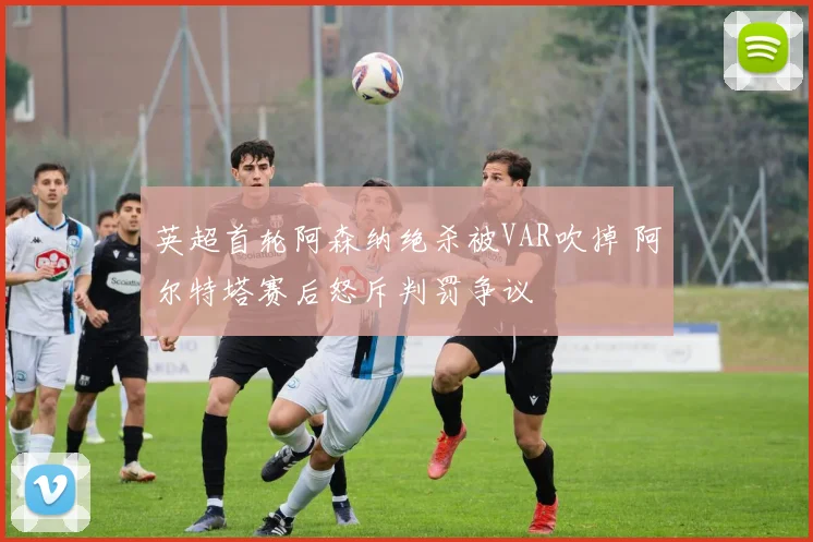 英超首轮阿森纳绝杀被VAR吹掉 阿尔特塔赛后怒斥判罚争议