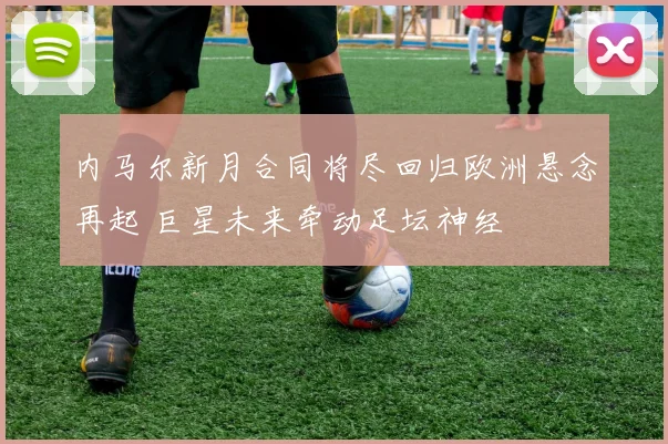 内马尔新月合同将尽回归欧洲悬念再起 巨星未来牵动足坛神经