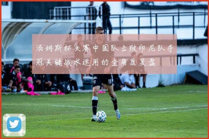 汤姆斯杯决赛中国队击败印尼队夺冠关键战术运用的全角度复盘