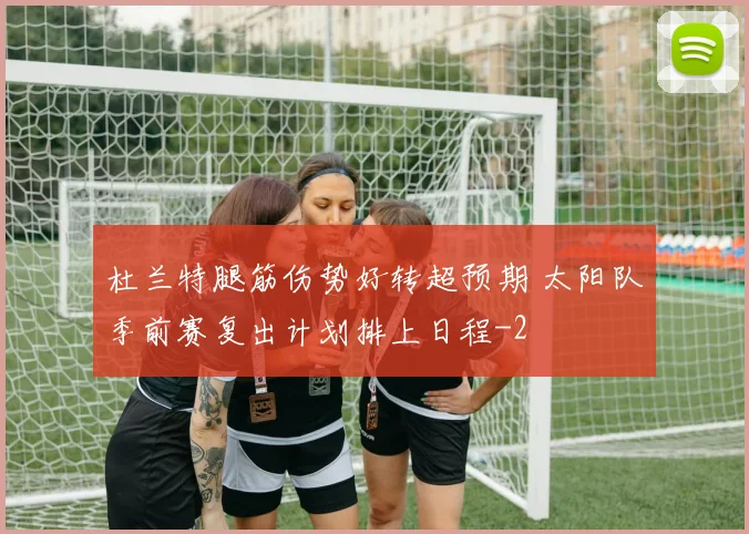 杜兰特腿筋伤势好转超预期 太阳队季前赛复出计划排上日程