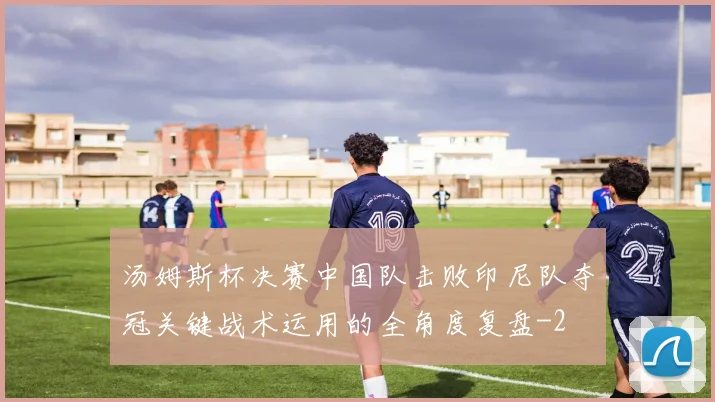 汤姆斯杯决赛中国队击败印尼队夺冠关键战术运用的全角度复盘