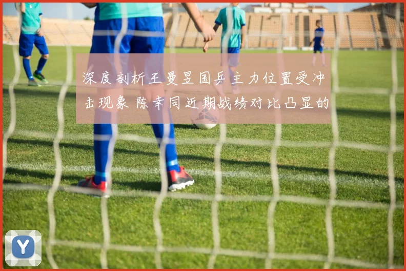 深度剖析王曼昱国乒主力位置受冲击现象 陈幸同近期战绩对比凸显的挑战与格局之变