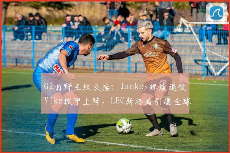 G2打野王权交接：Jankos辉煌退役Yike披甲上阵，LEC新格局引爆全球热议