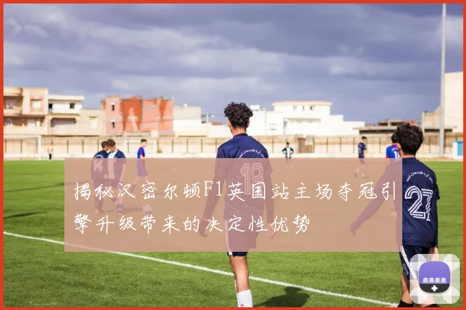 揭秘汉密尔顿F1英国站主场夺冠引擎升级带来的决定性优势