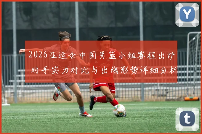 2026亚运会中国男篮小组赛程出炉 对手实力对比与出线形势详细分析