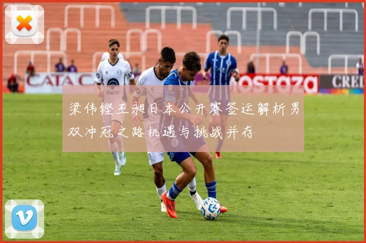 梁伟铿王昶日本公开赛签运解析男双冲冠之路机遇与挑战并存