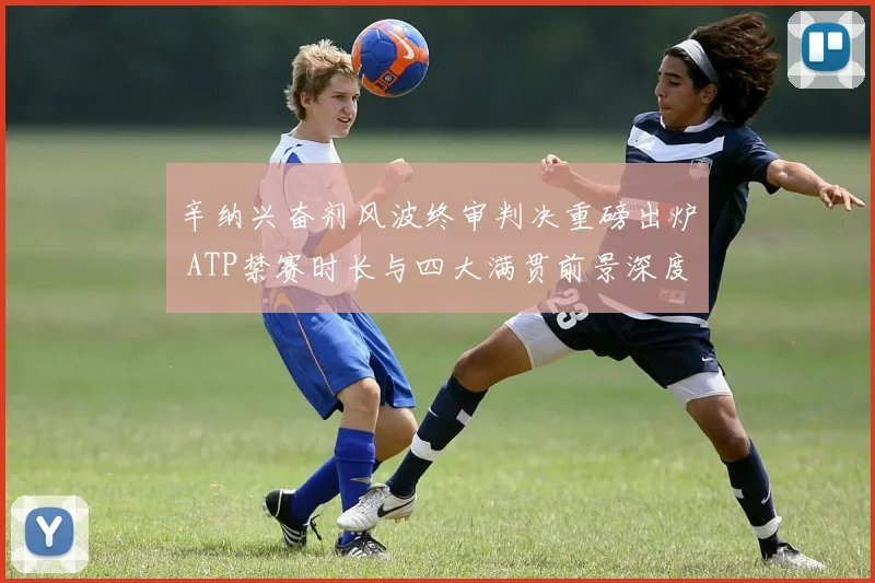 辛纳兴奋剂风波终审判决重磅出炉 ATP禁赛时长与四大满贯前景深度解析