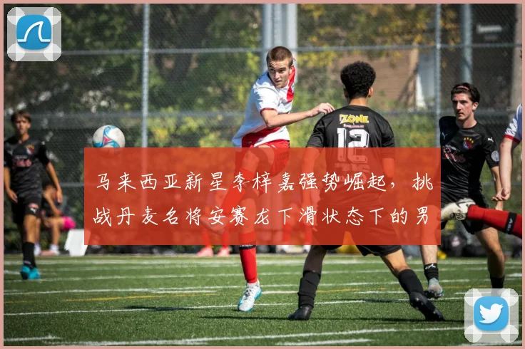 马来西亚新星李梓嘉强势崛起，挑战丹麦名将安赛龙下滑状态下的男单霸主地位