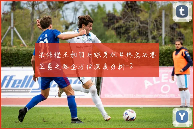 梁伟铿王昶羽毛球男双年终总决赛卫冕之路全方位深度分析