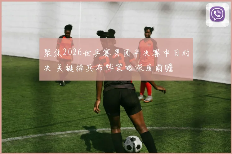 聚焦2026世乒赛男团半决赛中日对决 关键排兵布阵策略深度前瞻