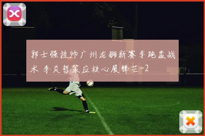 郭士强挂帅广州龙狮新赛季跑轰战术 李炎哲策应核心展锋芒